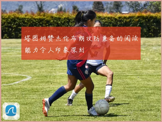 塔图姆赞杰伦布朗攻防兼备的阅读能力令人印象深刻