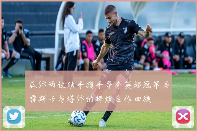 瓜帅两位助手携手争夺英超冠军马雷斯卡与塔帅的辉煌合作回顾