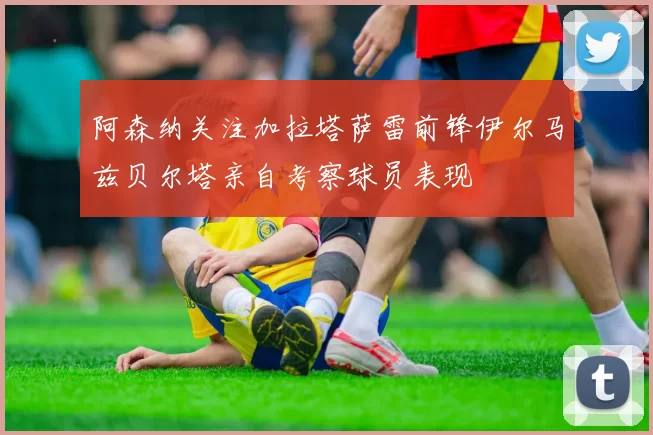 阿森纳关注加拉塔萨雷前锋伊尔马兹贝尔塔亲自考察球员表现