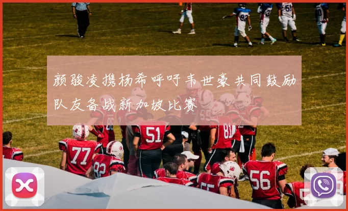 颜骏凌携杨希呼吁韦世豪共同鼓励队友备战新加坡比赛