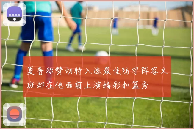 夏普称赞切特入选最佳防守阵容文班却在他面前上演精彩扣篮秀