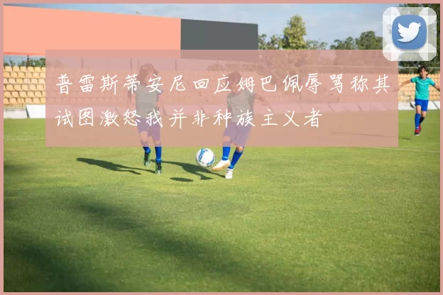 普雷斯蒂安尼回应姆巴佩辱骂称其试图激怒我并非种族主义者
