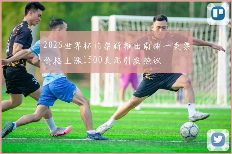 2026世界杯门票新推出前排一类票价格上涨1500美元引发热议