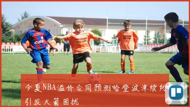 今夏NBA溢价合同预测哈登波津续约引发火箭困扰