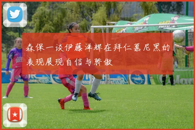 森保一谈伊藤洋辉在拜仁慕尼黑的表现展现自信与骄傲