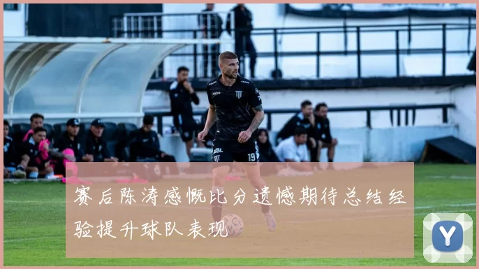 赛后陈涛感慨比分遗憾期待总结经验提升球队表现