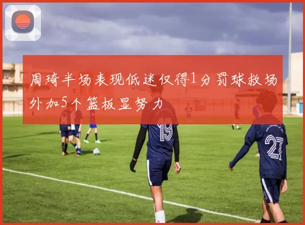 周琦半场表现低迷仅得1分罚球救场外加5个篮板显努力