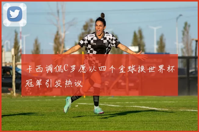 卡西调侃C罗愿以四个金球换世界杯冠军引发热议