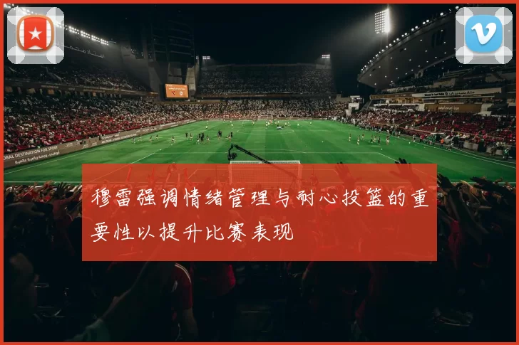 穆雷强调情绪管理与耐心投篮的重要性以提升比赛表现